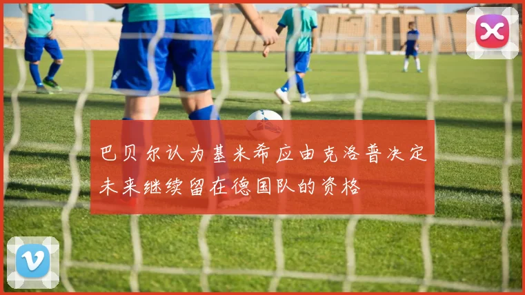 巴贝尔认为基米希应由克洛普决定未来继续留在德国队的资格